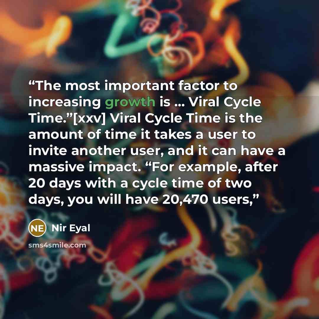 “The most important factor to increasing growth is ... Viral Cycle Time.”[xxv] Viral Cycle Time is the amount of time it takes a user to invite another user, and it can have a massive impact. “For example, after 20 days with a cycle time of two days, you will have 20,470 users,” quote by Nir Eyal