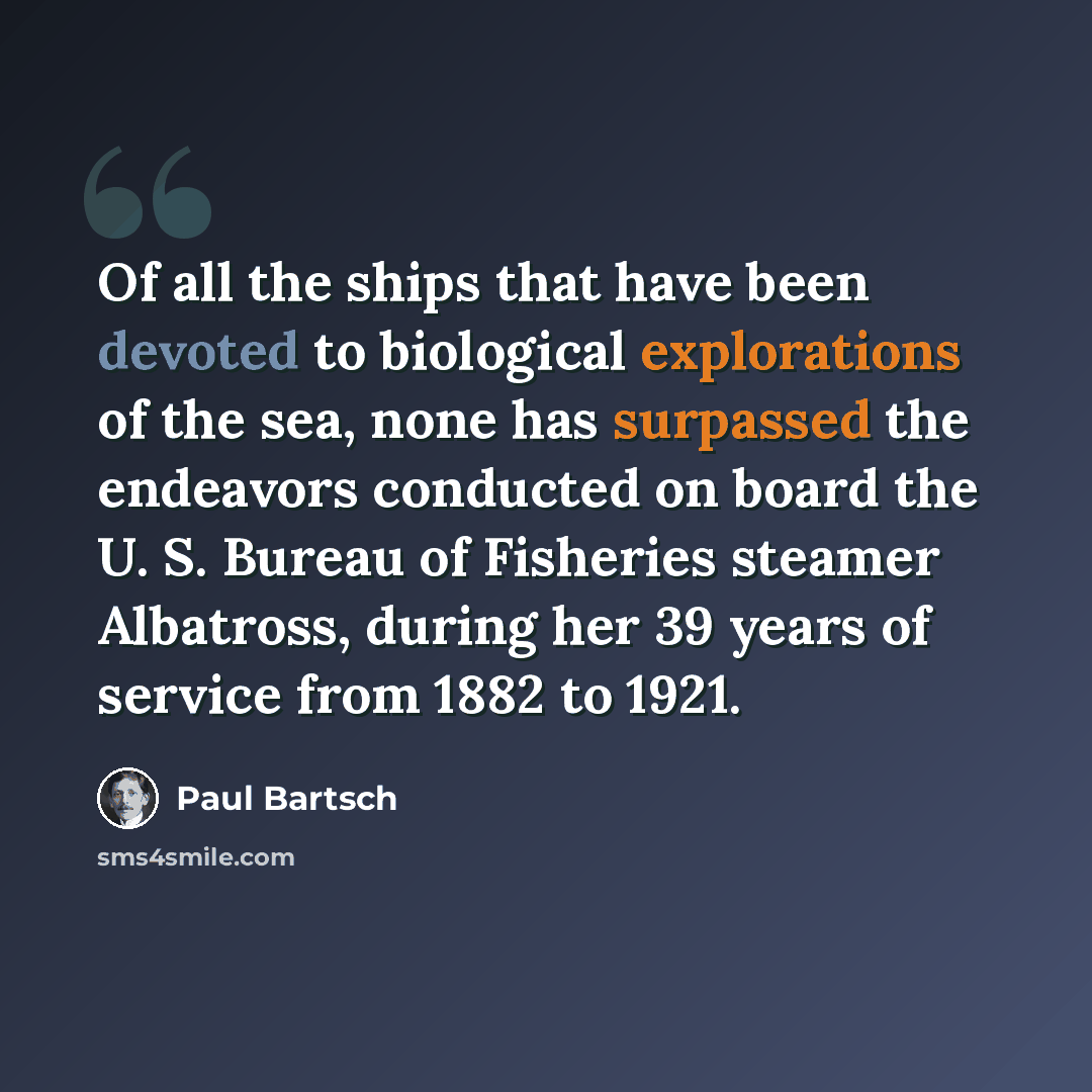 “Of all the ships that have been devoted to biological explorations of the sea, none has surpassed the endeavors conducted on board the U. S. Bureau of Fisheries steamer Albatross, during her 39 years of service from 1882 to 1921.” quote by Paul Bartsch