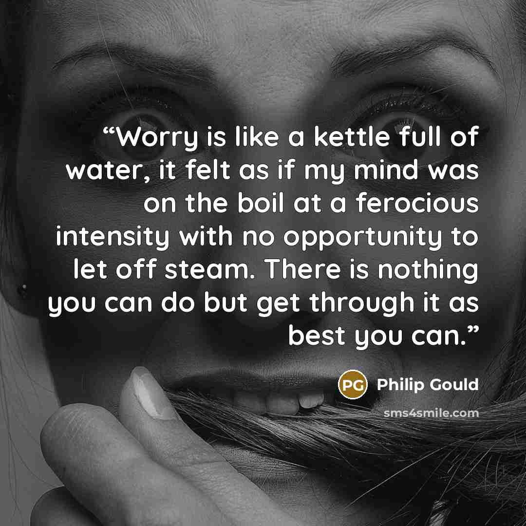 “Worry is like a kettle full of water, it felt as if my mind was on the boil at a ferocious intensity with no opportunity to let off steam. There is nothing you can do but get through it as best you can.” quote by Philip Gould