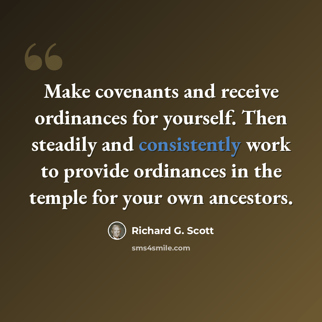 “Make covenants and receive ordinances for yourself. Then steadily and consistently work to provide ordinances in the temple for your own ancestors.” quote by Richard G. Scott