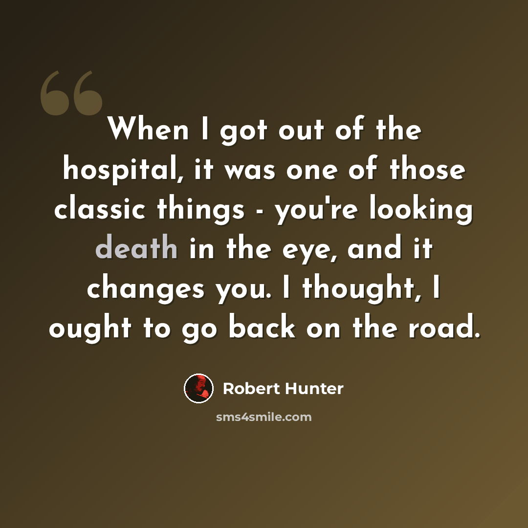 “When I got out of the hospital, it was one of those classic things - you're looking death in the eye, and it changes you. I thought, I ought to go back on the road.” quote by Robert Hunter