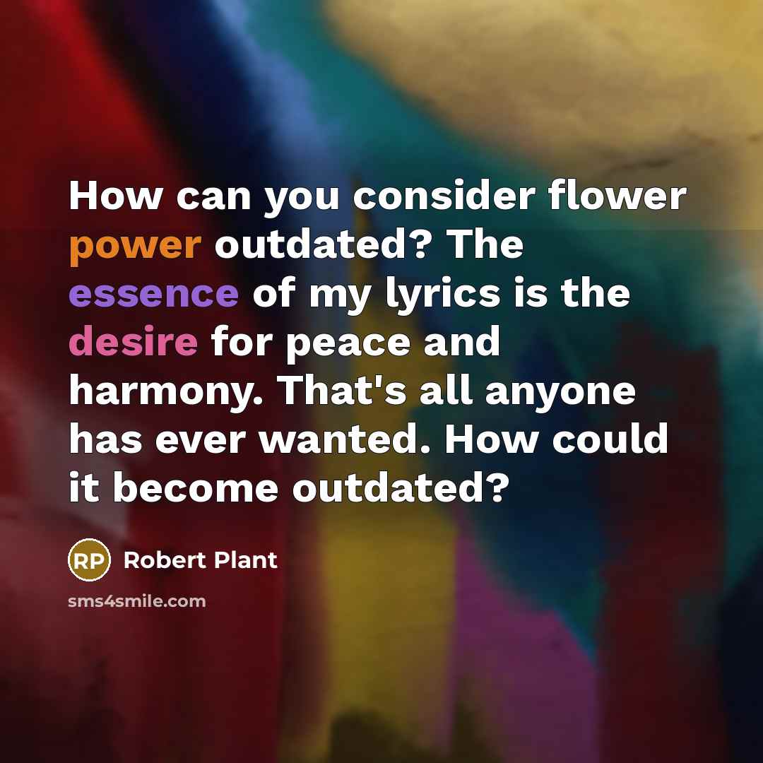 “How can you consider flower power outdated? The essence of my lyrics is the desire for peace and harmony. That's all anyone has ever wanted. How could it become outdated?” quote by Robert Plant