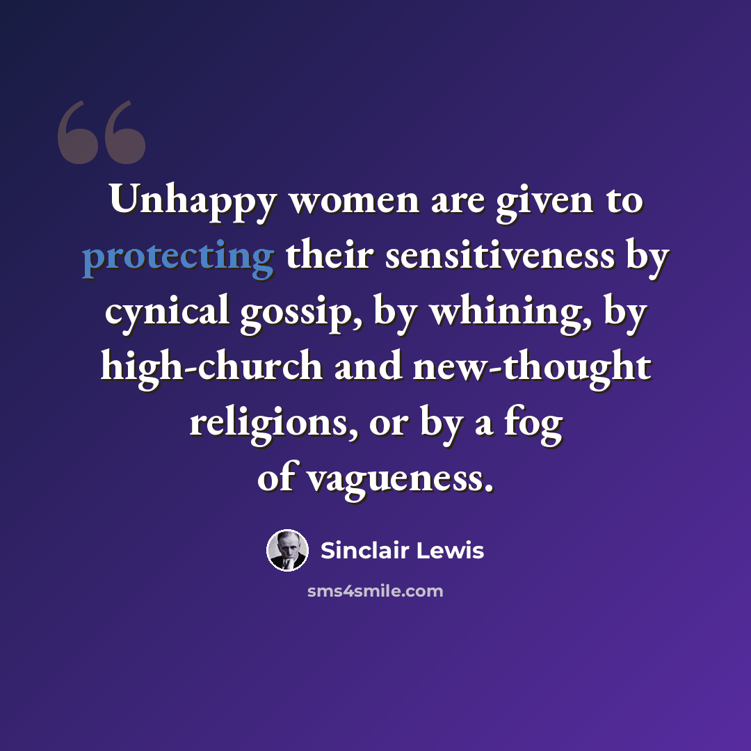 “Unhappy women are given to protecting their sensitiveness by cynical gossip, by whining, by high-church and new-thought religions, or by a fog of vagueness.” quote by Sinclair Lewis