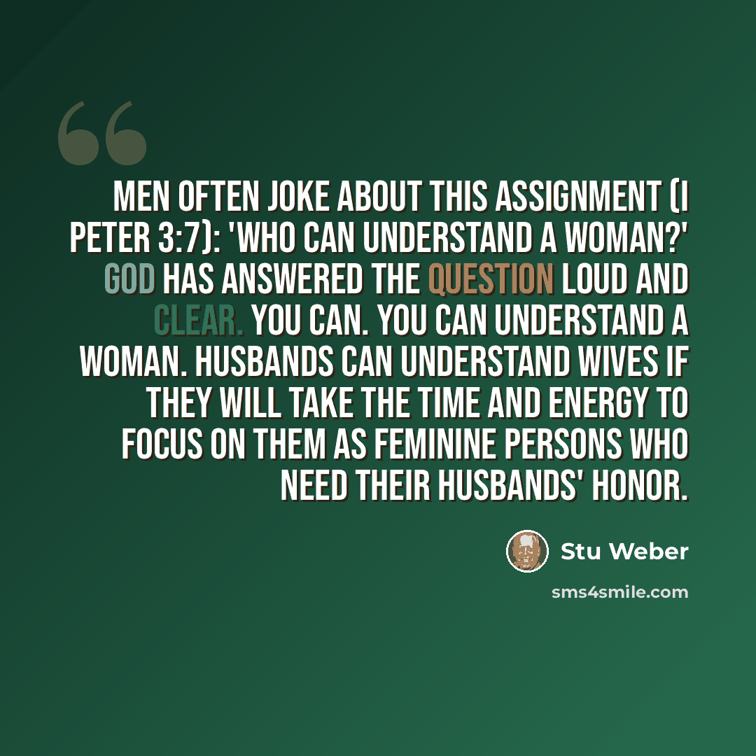 “Men often joke about this assignment (I Peter 3:7): 'Who can understand a woman?' God has answered the question loud and clear. You can. You can understand a woman. Husbands can understand wives if they will take the time and energy to focus on them as feminine persons who need their husbands'…” quote by Stu Weber