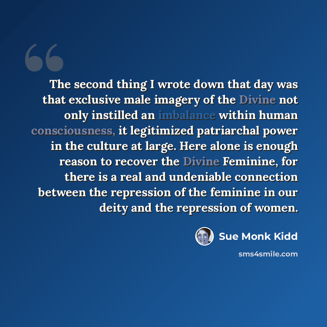 “The second thing I wrote down that day was that exclusive male imagery of the Divine not only instilled an imbalance within human consciousness, it legitimized patriarchal power in the culture at large. Here alone is enough reason to recover the Divine Feminine, for there is a real and undeniable…” quote by Sue Monk Kidd
