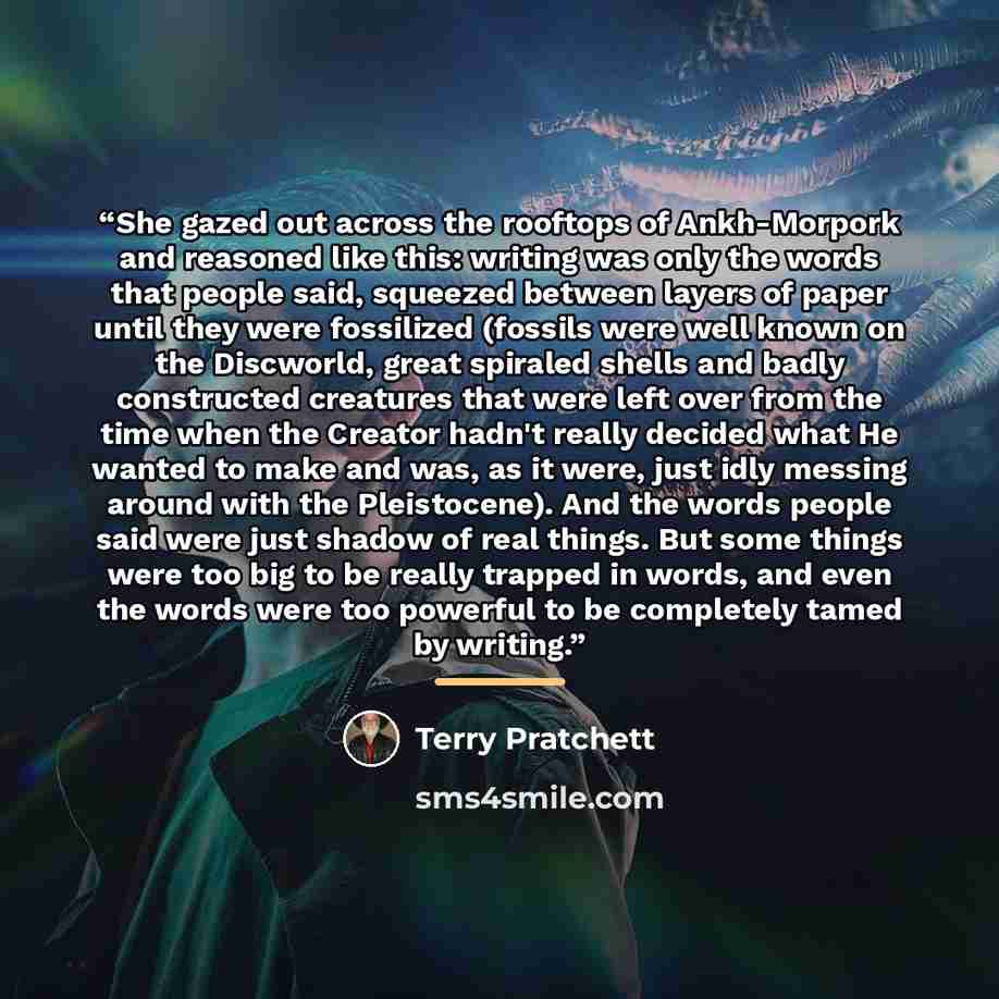 “She gazed out across the rooftops of Ankh-Morpork and reasoned like this: writing was only the words that people said, squeezed between layers of paper until they were fossilized (fossils were well known on the Discworld, great spiraled shells and badly constructed creatures that were left over…” quote by Terry Pratchett