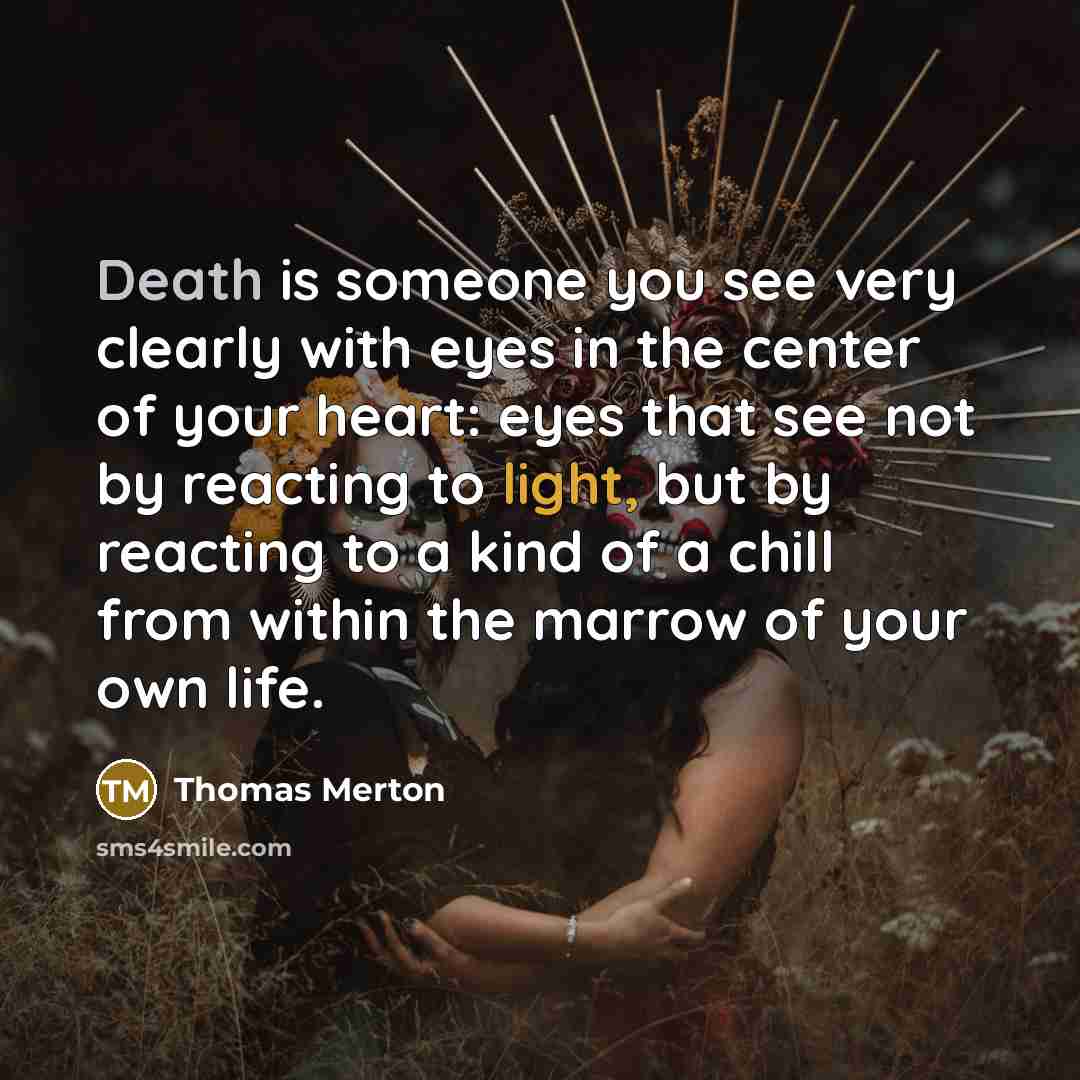 “Death is someone you see very clearly with eyes in the center of your heart: eyes that see not by reacting to light, but by reacting to a kind of a chill from within the marrow of your own life.” quote by Thomas Merton