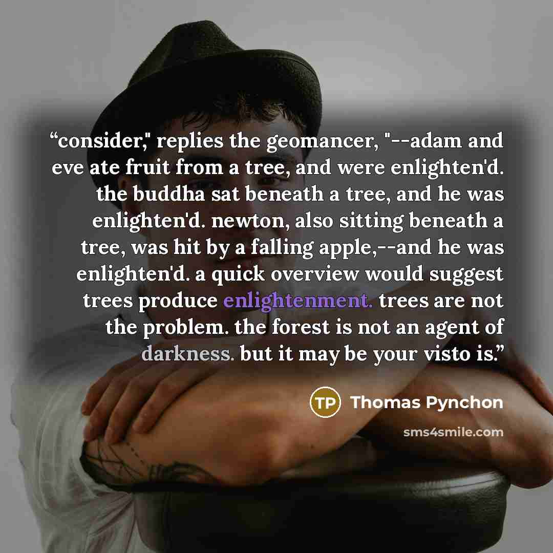 “consider," replies the geomancer, "--adam and eve ate fruit from a tree, and were enlighten'd. the buddha sat beneath a tree, and he was enlighten'd. newton, also sitting beneath a tree, was hit by a falling apple,--and he was enlighten'd. a quick overview would suggest trees produce…” quote by Thomas Pynchon