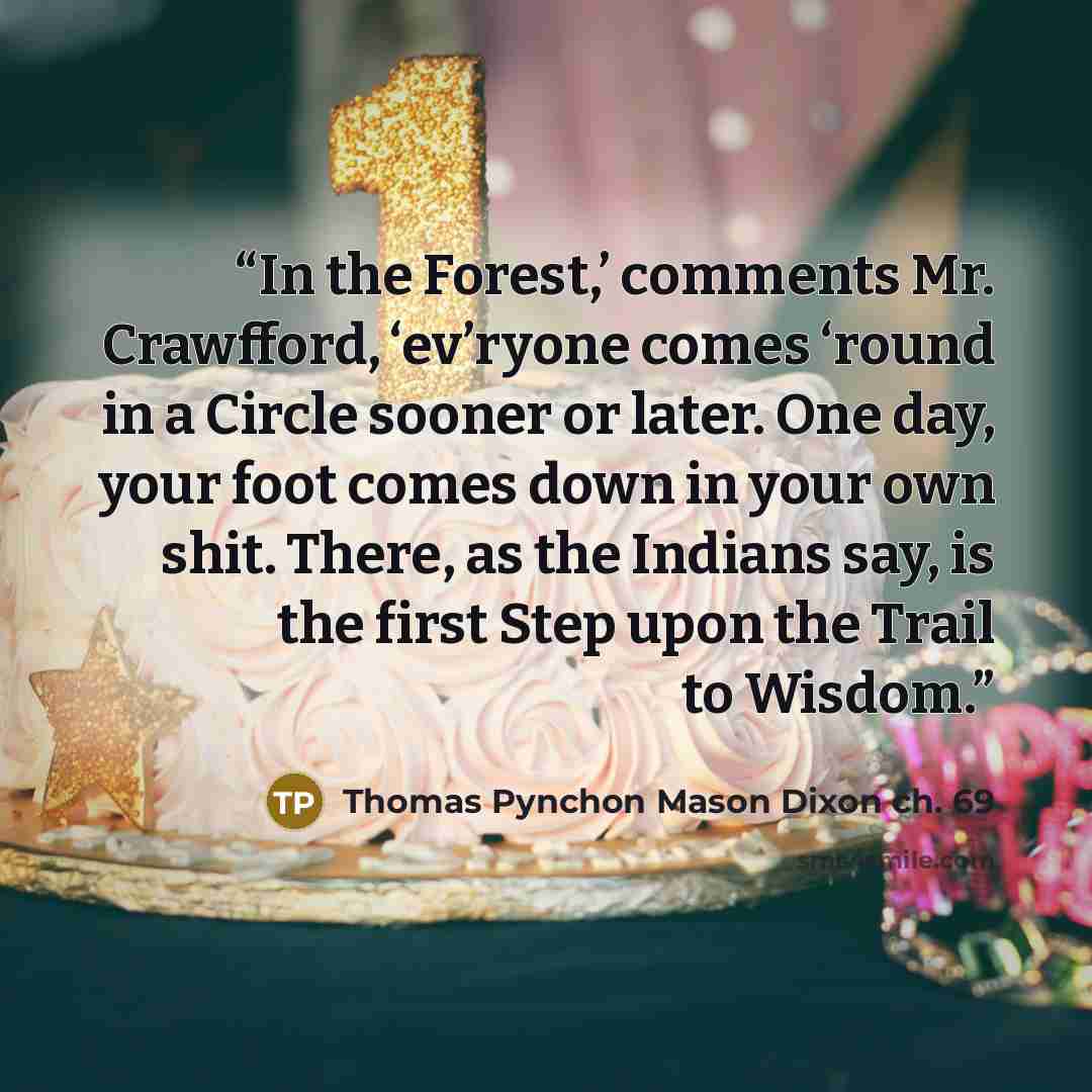 “In the Forest,’ comments Mr. Crawfford, ‘ev’ryone comes ‘round in a Circle sooner or later. One day, your foot comes down in your own shit. There, as the Indians say, is the first Step upon the Trail to Wisdom.” quote by Thomas Pynchon Mason Dixon ch. 69