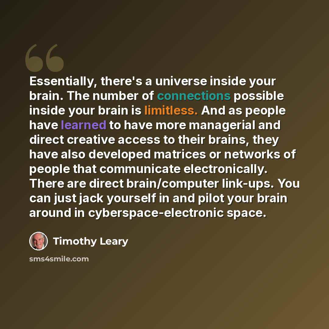 “Essentially, there's a universe inside your brain. The number of connections possible inside your brain is limitless. And as people have learned to have more managerial and direct creative access to their brains, they have also developed matrices or networks of people that communicate…” quote by Timothy Leary