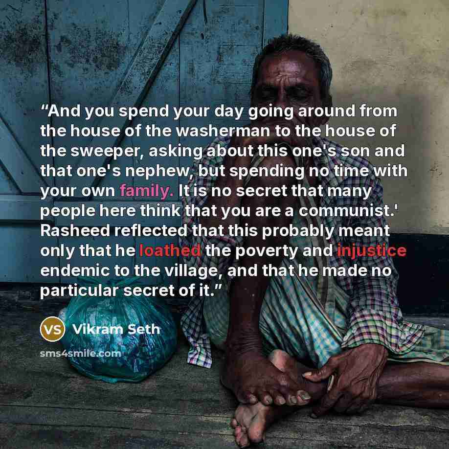 “And you spend your day going around from the house of the washerman to the house of the sweeper, asking about this one's son and that one's nephew, but spending no time with your own family. It is no secret that many people here think that you are a communist.' Rasheed reflected that this probably…” quote by Vikram Seth