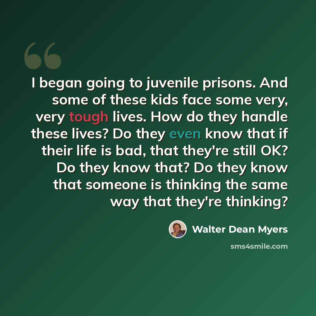 “I began going to juvenile prisons. And some of these kids face some very, very tough lives. How do they handle these lives? Do they even know that if their life is bad, that they're still OK? Do they know that? Do they know that someone is thinking the same way that they're thinking?” quote by Walter Dean Myers