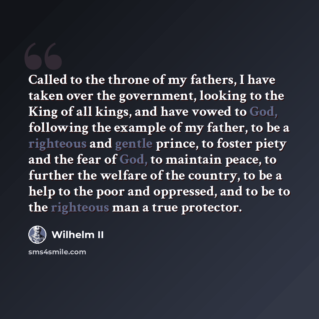 “Called to the throne of my fathers, I have taken over the government, looking to the King of all kings, and have vowed to God, following the example of my father, to be a righteous and gentle prince, to foster piety and the fear of God, to maintain peace, to further the welfare of the country, to…” quote by Wilhelm II