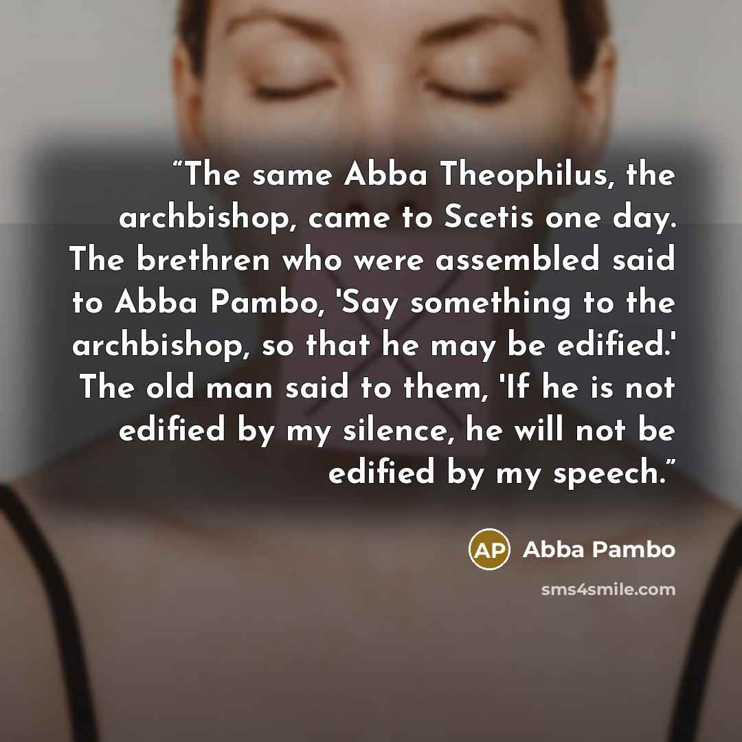 “The same Abba Theophilus, the archbishop, came to Scetis one day. The brethren who were assembled said to Abba Pambo, 'Say something to the archbishop, so that he may be edified.' The old man said to them, 'If he is not edified by my silence, he will not be edified by my speech.” quote by Abba Pambo