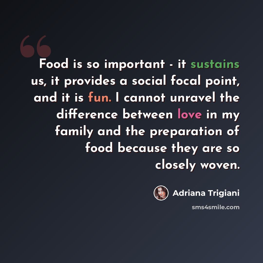 “Food is so important - it sustains us, it provides a social focal point, and it is fun. I cannot unravel the difference between love in my family and the preparation of food because they are so closely woven.” quote by Adriana Trigiani