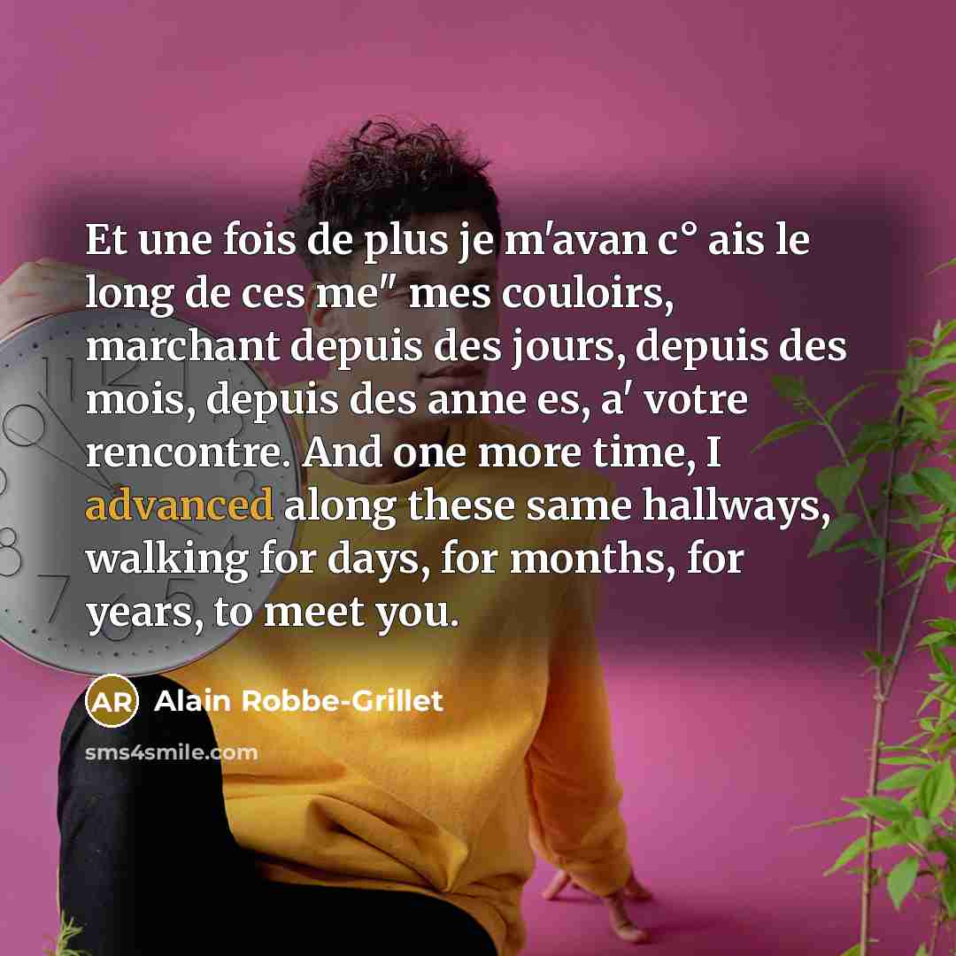 “Et une fois de plus je m'avan c° ais le long de ces me" mes couloirs, marchant depuis des jours, depuis des mois, depuis des anne es, a' votre rencontre. And one more time, I advanced along these same hallways, walking for days, for months, for years, to meet you.” quote by Alain Robbe-Grillet