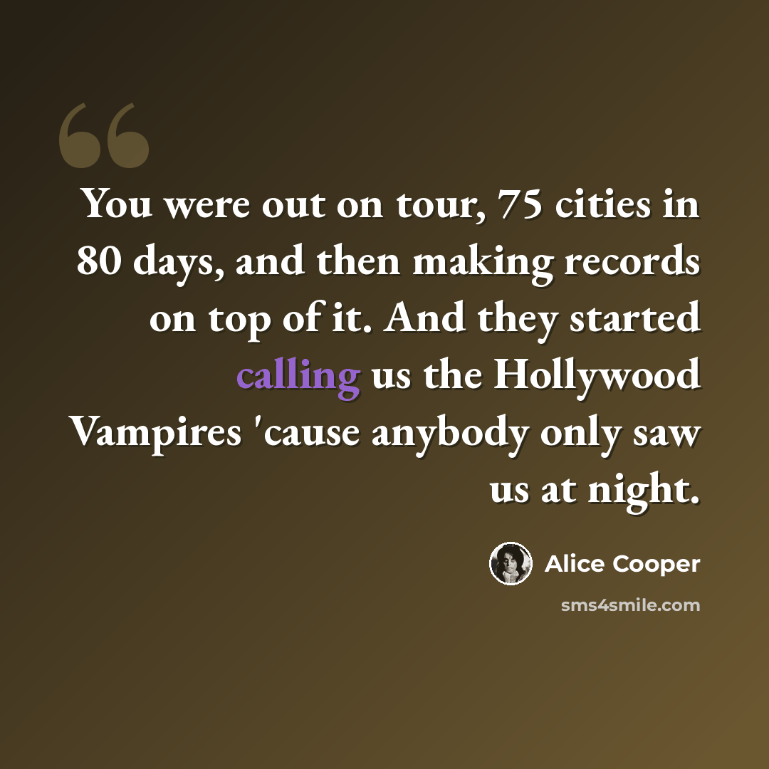 “You were out on tour, 75 cities in 80 days, and then making records on top of it. And they started calling us the Hollywood Vampires 'cause anybody only saw us at night.” quote by Alice Cooper