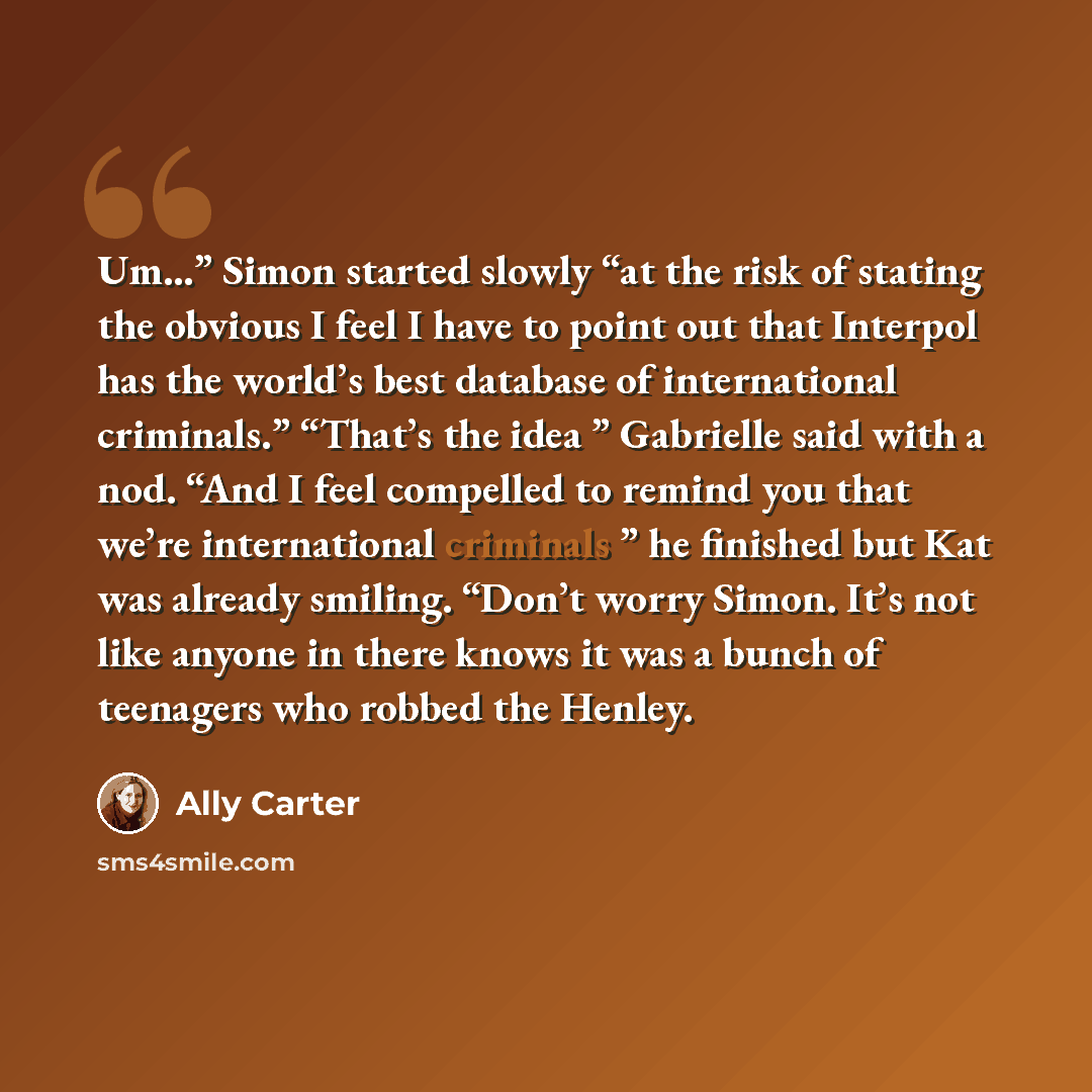 “Um…” Simon started slowly “at the risk of stating the obvious I feel I have to point out that Interpol has the worldʼs best database of international criminals.” “Thatʼs the idea ” Gabrielle said with a nod. “And I feel compelled to remind you that weʼre international criminals ” he finished but…” quote by Ally Carter