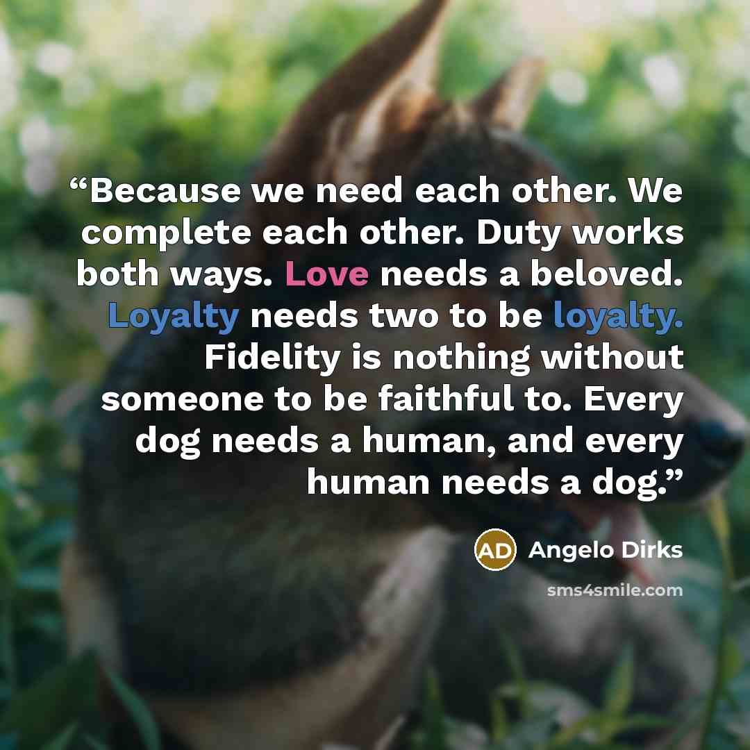 “Because we need each other. We complete each other. Duty works both ways. Love needs a beloved. Loyalty needs two to be loyalty. Fidelity is nothing without someone to be faithful to. Every dog needs a human, and every human needs a dog.” quote by Angelo Dirks