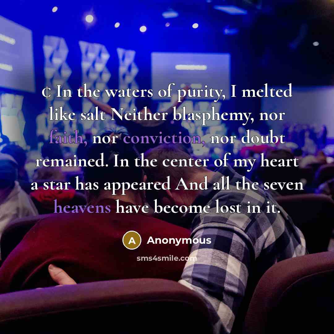 “¢ In the waters of purity, I melted like salt Neither blasphemy, nor faith, nor conviction, nor doubt remained. In the center of my heart a star has appeared And all the seven heavens have become lost in it.” quote by Anonymous