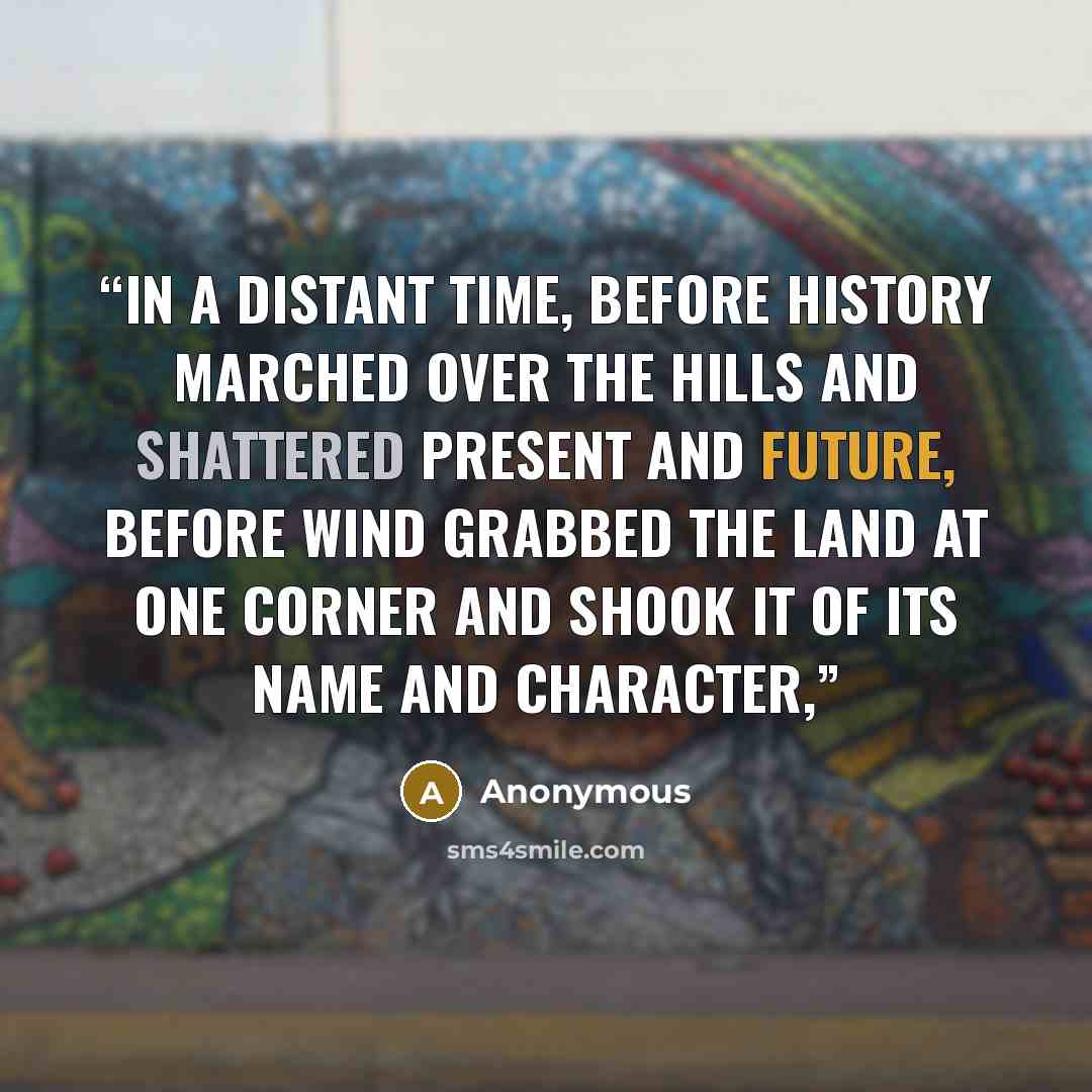 “IN A DISTANT TIME, before history marched over the hills and shattered present and future, before wind grabbed the land at one corner and shook it of its name and character,” quote by Anonymous