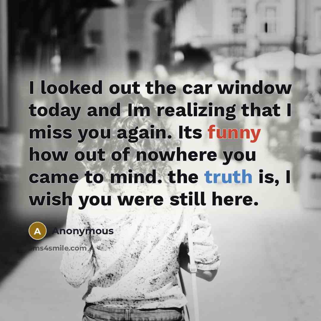 “I looked out the car window today and Im realizing that I miss you again. Its funny how out of nowhere you came to mind. the truth is, I wish you were still here.” quote by Anonymous