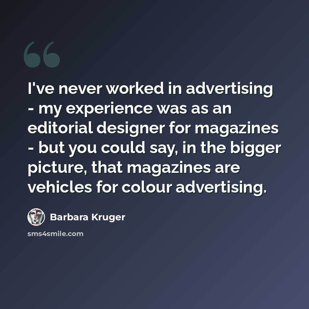 “I've never worked in advertising - my experience was as an editorial designer for magazines - but you could say, in the bigger picture, that magazines are vehicles for colour advertising.” quote by Barbara Kruger