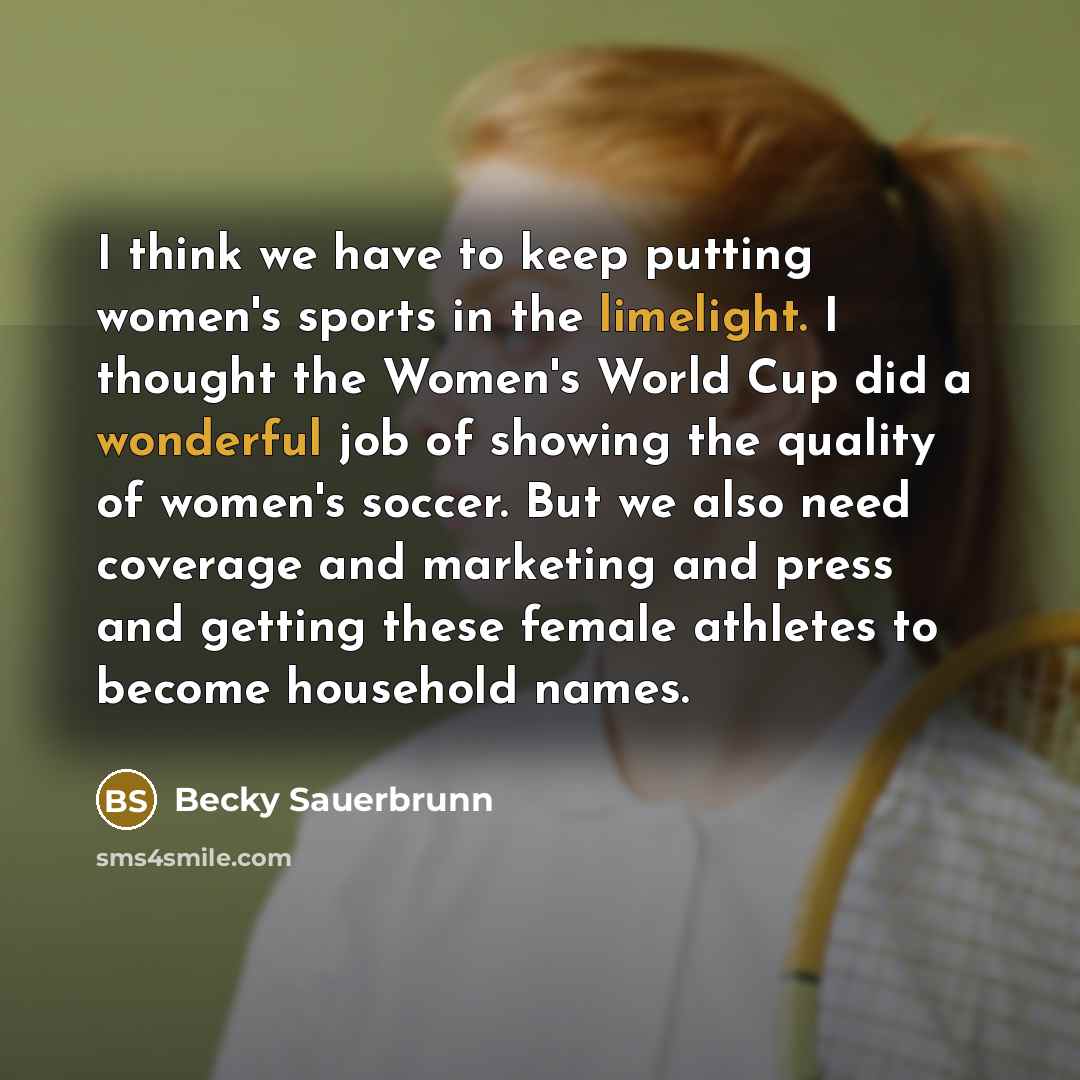 “I think we have to keep putting women's sports in the limelight. I thought the Women's World Cup did a wonderful job of showing the quality of women's soccer. But we also need coverage and marketing and press and getting these female athletes to become household names.” quote by Becky Sauerbrunn