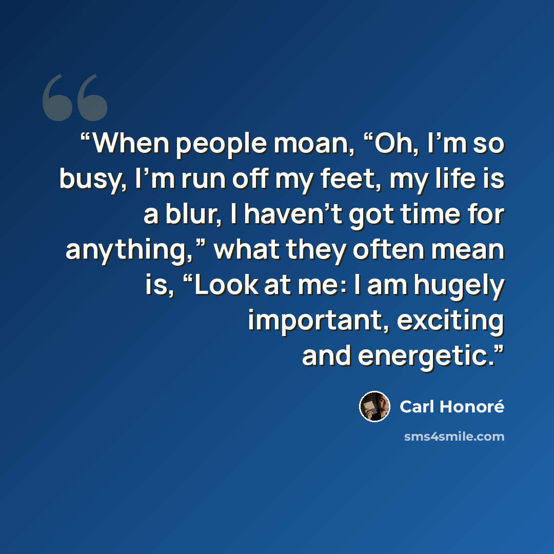 “When people moan, “Oh, I’m so busy, I’m run off my feet, my life is a blur, I haven’t got time for anything,” what they often mean is, “Look at me: I am hugely important, exciting and energetic.” quote by Carl Honoré