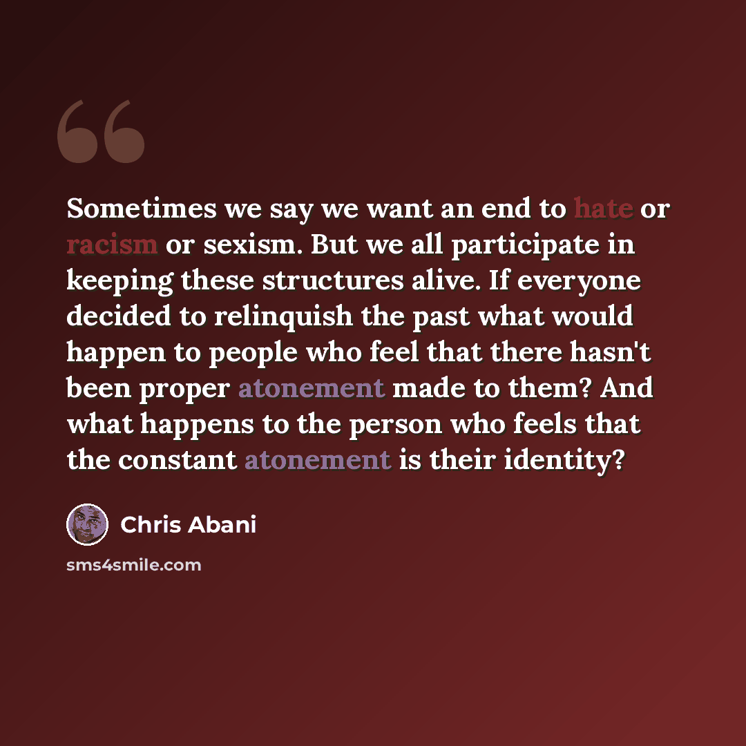 “Sometimes we say we want an end to hate or racism or sexism. But we all participate in keeping these structures alive. If everyone decided to relinquish the past what would happen to people who feel that there hasn't been proper atonement made to them? And what happens to the person who feels that…” quote by Chris Abani