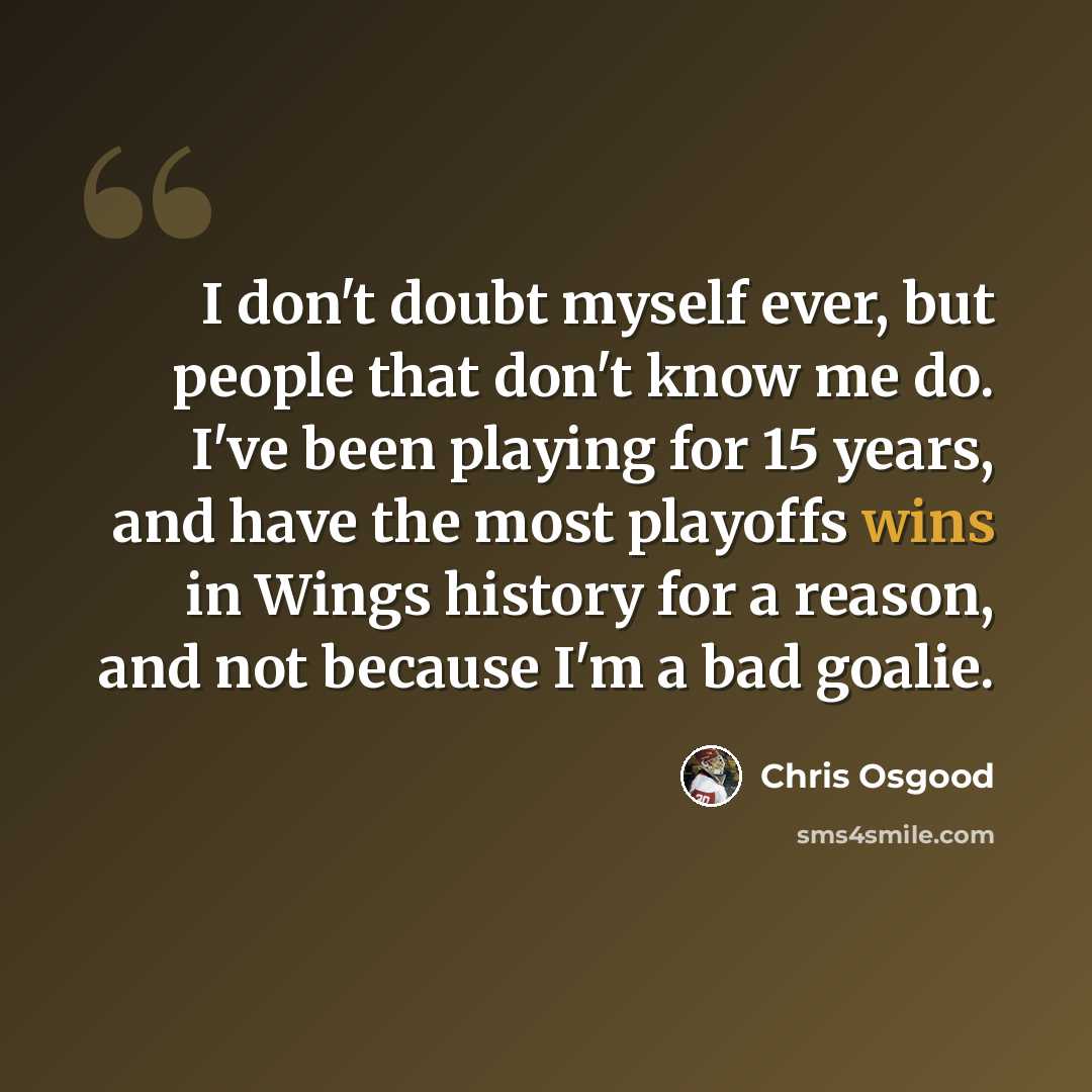 “I don't doubt myself ever, but people that don't know me do. I've been playing for 15 years, and have the most playoffs wins in Wings history for a reason, and not because I'm a bad goalie.” quote by Chris Osgood