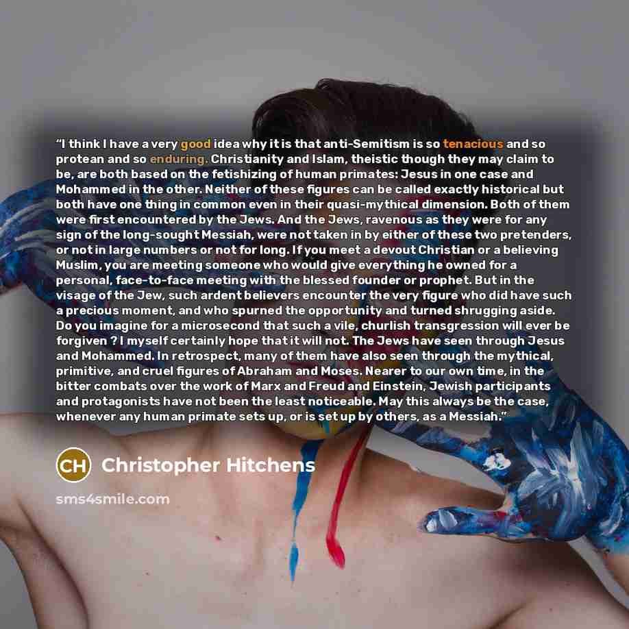 “I think I have a very good idea why it is that anti-Semitism is so tenacious and so protean and so enduring. Christianity and Islam, theistic though they may claim to be, are both based on the fetishizing of human primates: Jesus in one case and Mohammed in the other. Neither of these figures can…” quote by Christopher Hitchens