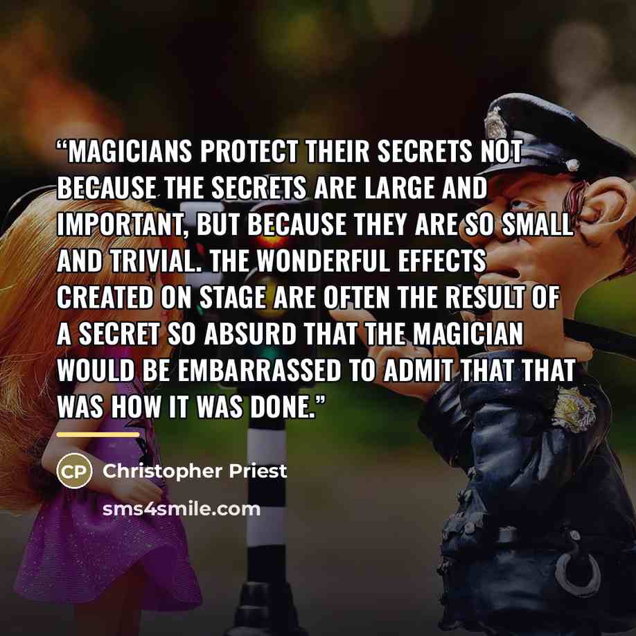“Magicians protect their secrets not because the secrets are large and important, but because they are so small and trivial. The wonderful effects created on stage are often the result of a secret so absurd that the magician would be embarrassed to admit that that was how it was done.” quote by Christopher Priest