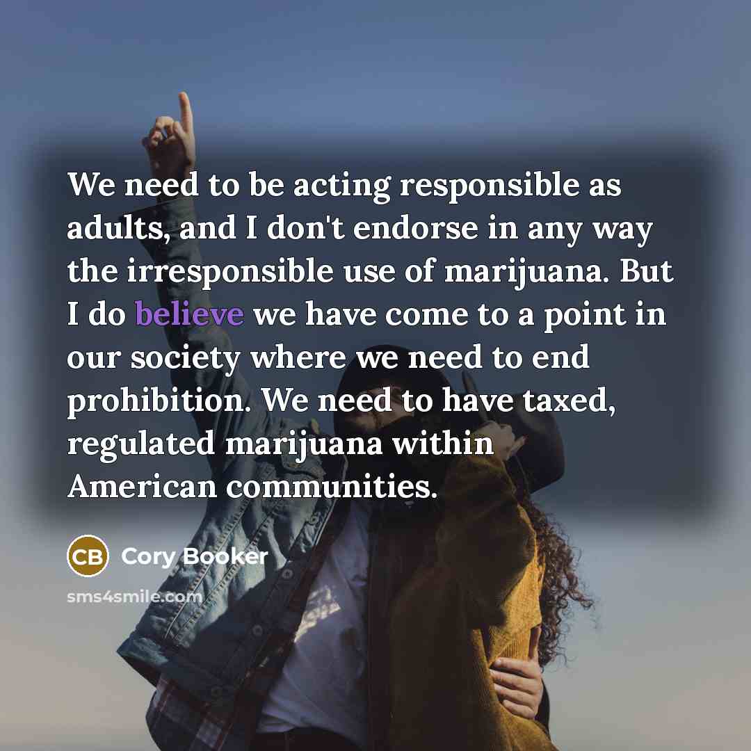 “We need to be acting responsible as adults, and I don't endorse in any way the irresponsible use of marijuana. But I do believe we have come to a point in our society where we need to end prohibition. We need to have taxed, regulated marijuana within American communities.” quote by Cory Booker