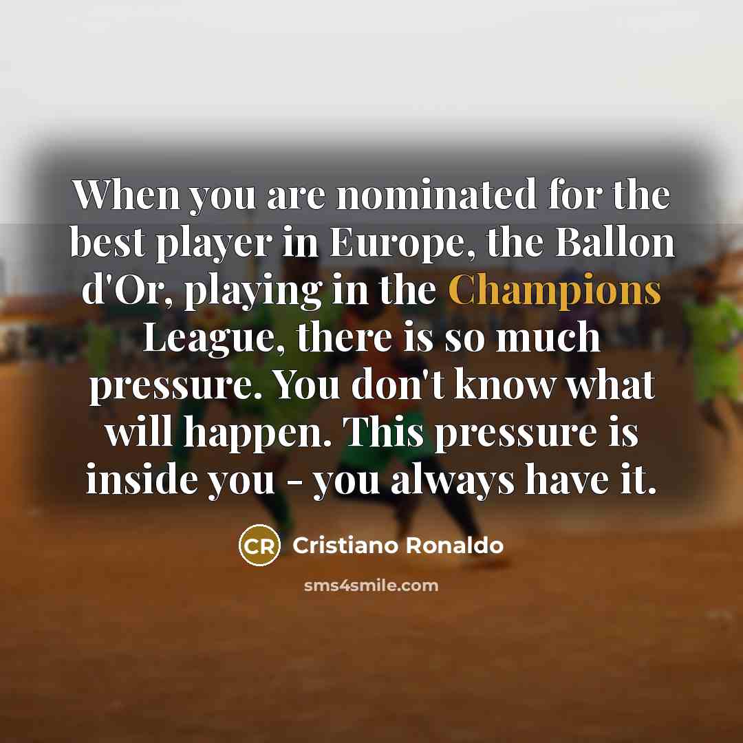 “When you are nominated for the best player in Europe, the Ballon d'Or, playing in the Champions League, there is so much pressure. You don't know what will happen. This pressure is inside you - you always have it.” quote by Cristiano Ronaldo