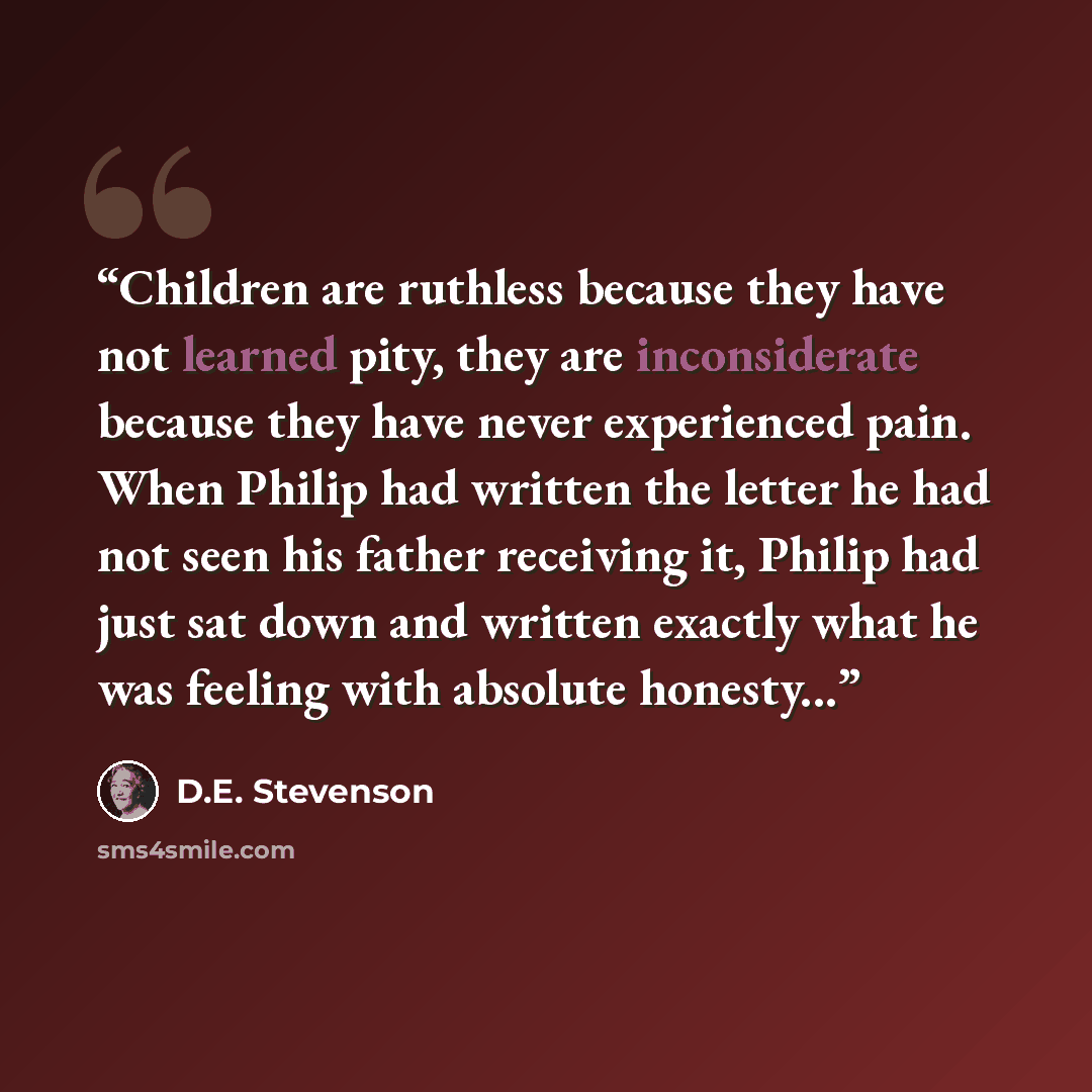“Children are ruthless because they have not learned pity, they are inconsiderate because they have never experienced pain. When Philip had written the letter he had not seen his father receiving it, Philip had just sat down and written exactly what he was feeling with absolute honesty...” quote by D.E. Stevenson