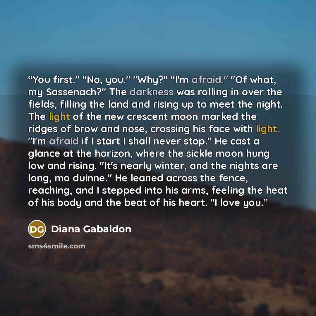 “You first." "No, you." "Why?" "I'm afraid." "Of what, my Sassenach?" The darkness was rolling in over the fields, filling the land and rising up to meet the night. The light of the new crescent moon marked the ridges of brow and nose, crossing his face with light. "I'm afraid if I start I shall…” quote by Diana Gabaldon