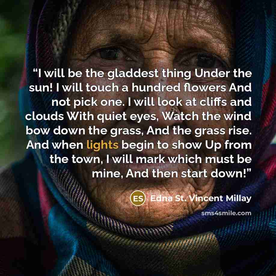 “I will be the gladdest thing Under the sun! I will touch a hundred flowers And not pick one. I will look at cliffs and clouds With quiet eyes, Watch the wind bow down the grass, And the grass rise. And when lights begin to show Up from the town, I will mark which must be mine, And then start down!” quote by Edna St. Vincent Millay