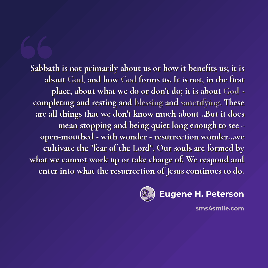 “Sabbath is not primarily about us or how it benefits us; it is about God, and how God forms us. It is not, in the first place, about what we do or don't do; it is about God - completing and resting and blessing and sanctifying. These are all things that we don't know much about…But it does mean…” quote by Eugene H. Peterson
