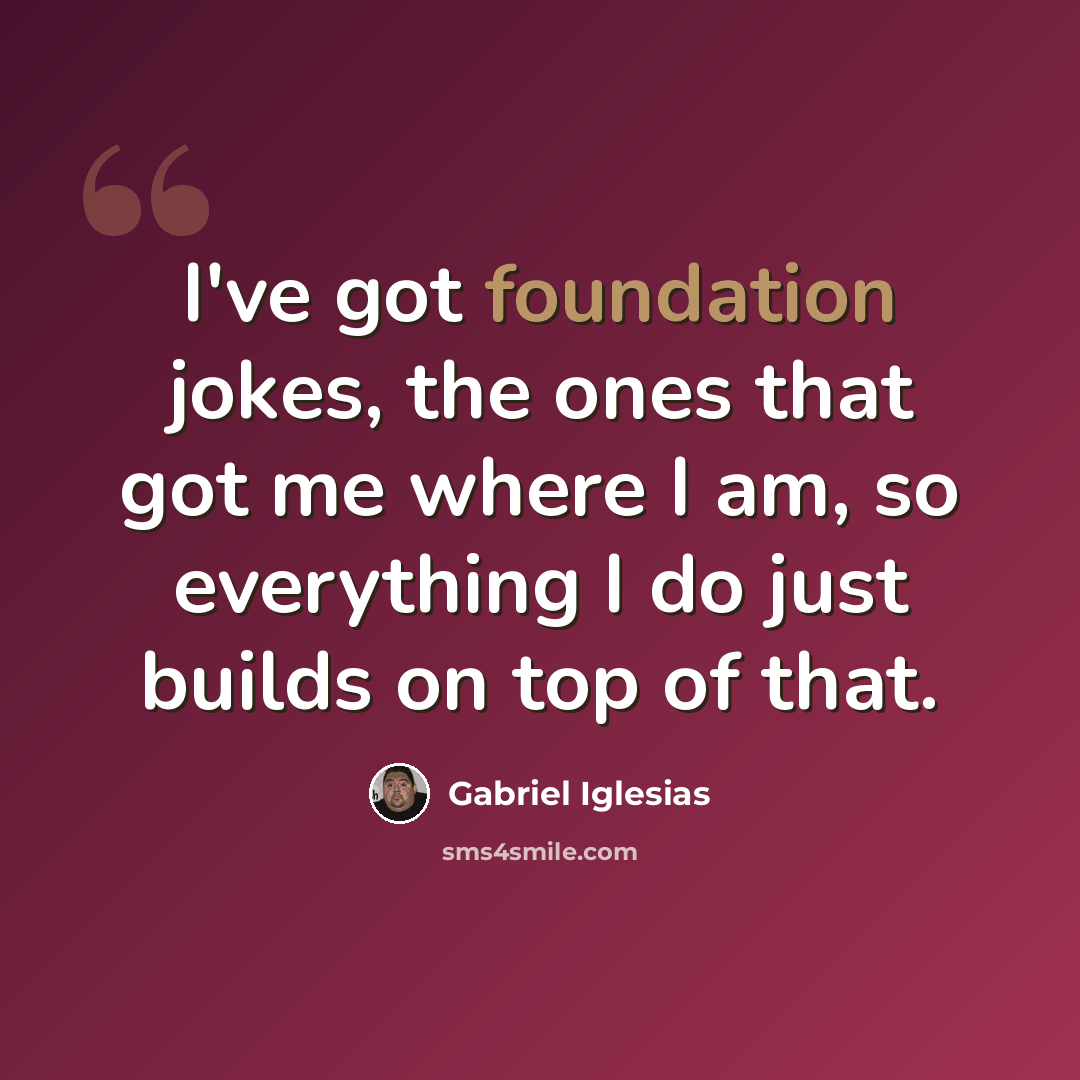 “I've got foundation jokes, the ones that got me where I am, so everything I do just builds on top of that.” quote by Gabriel Iglesias