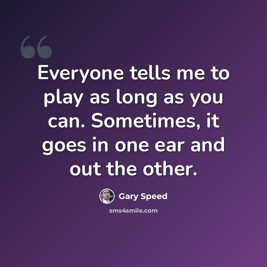 “Everyone tells me to play as long as you can. Sometimes, it goes in one ear and out the other.” quote by Gary Speed