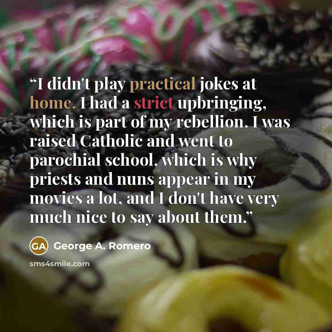 “I didn't play practical jokes at home. I had a strict upbringing, which is part of my rebellion. I was raised Catholic and went to parochial school, which is why priests and nuns appear in my movies a lot, and I don't have very much nice to say about them.” quote by George A. Romero