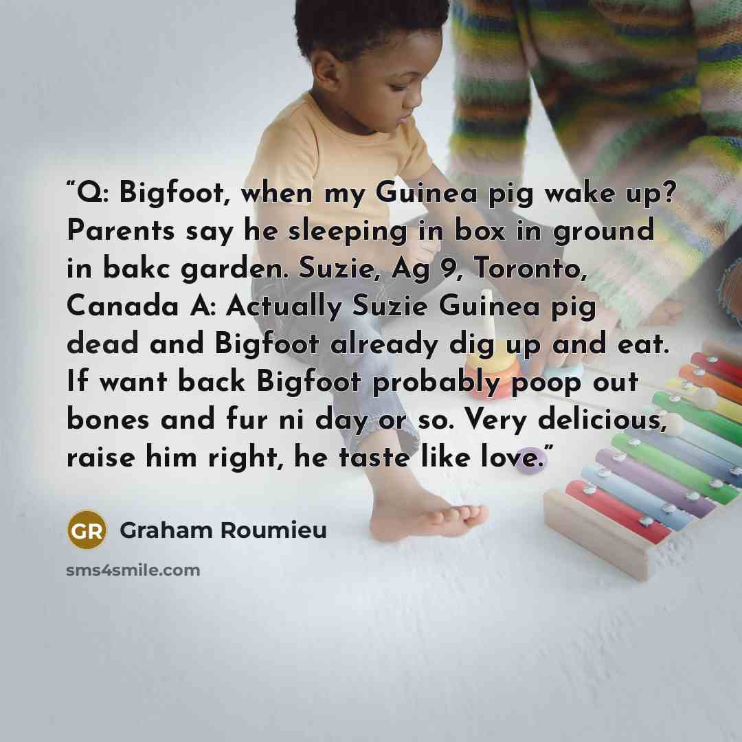 “Q: Bigfoot, when my Guinea pig wake up? Parents say he sleeping in box in ground in bakc garden. Suzie, Ag 9, Toronto, Canada A: Actually Suzie Guinea pig dead and Bigfoot already dig up and eat. If want back Bigfoot probably poop out bones and fur ni day or so. Very delicious, raise him right, he…” quote by Graham Roumieu
