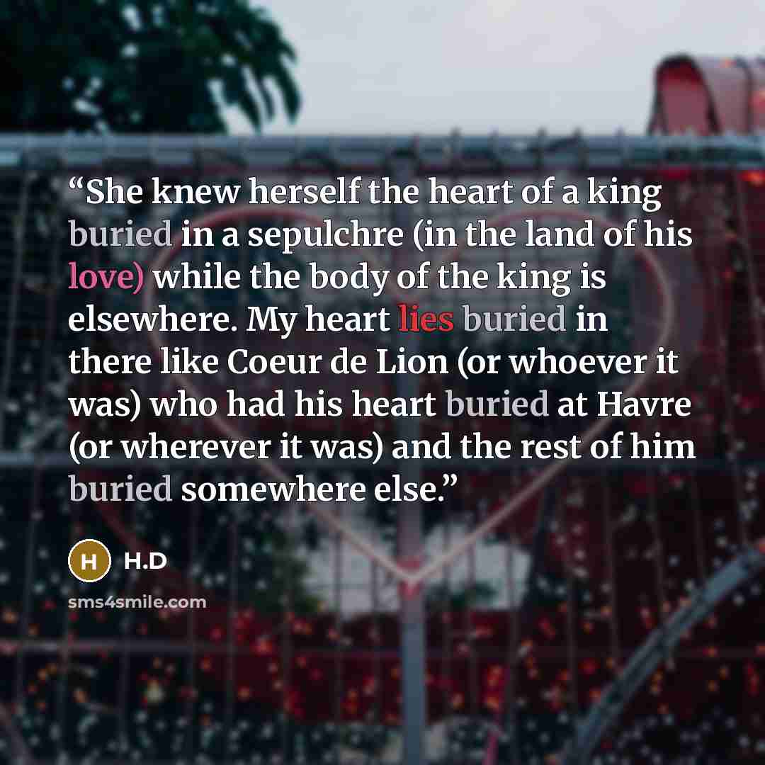 “She knew herself the heart of a king buried in a sepulchre (in the land of his love) while the body of the king is elsewhere. My heart lies buried in there like Coeur de Lion (or whoever it was) who had his heart buried at Havre (or wherever it was) and the rest of him buried somewhere else.” quote by H.D