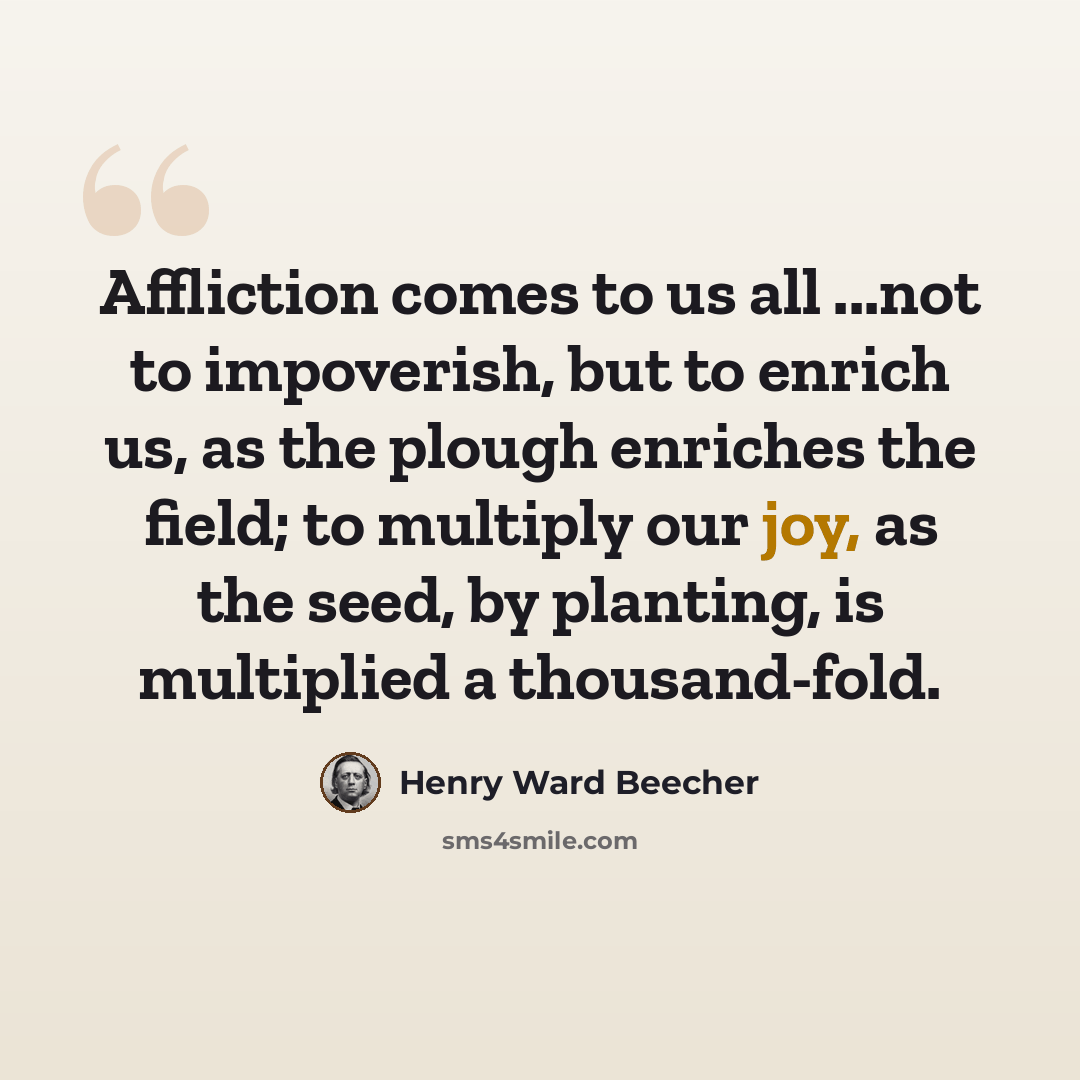 “Affliction comes to us all ...not to impoverish, but to enrich us, as the plough enriches the field; to multiply our joy, as the seed, by planting, is multiplied a thousand-fold.” quote by Henry Ward Beecher