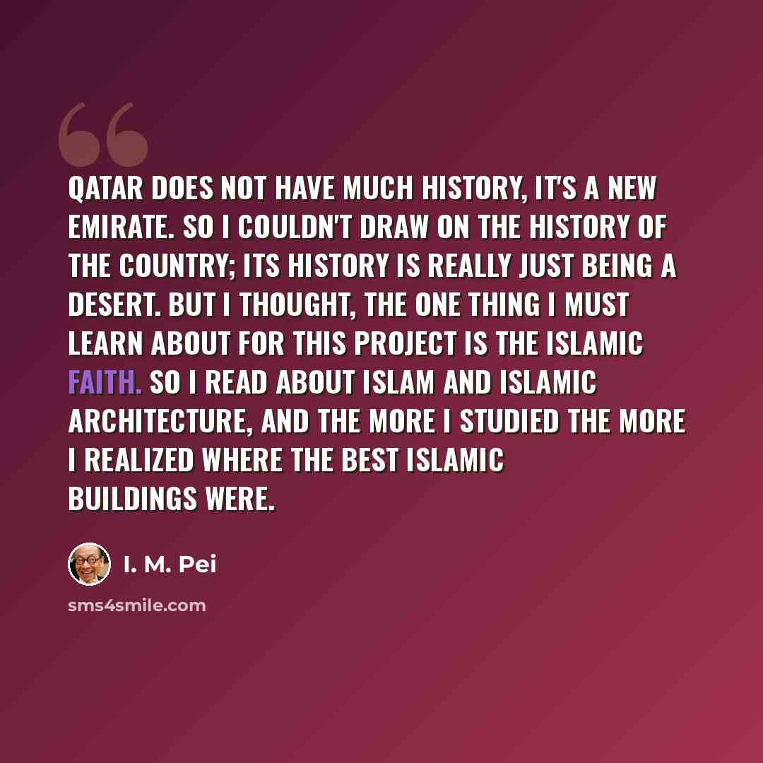 “Qatar does not have much history, it's a new emirate. So I couldn't draw on the history of the country; its history is really just being a desert. But I thought, the one thing I must learn about for this project is the Islamic faith. So I read about Islam and Islamic architecture, and the more I…” quote by I. M. Pei