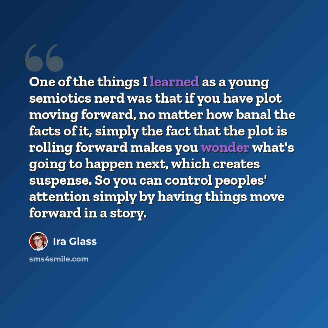 “One of the things I learned as a young semiotics nerd was that if you have plot moving forward, no matter how banal the facts of it, simply the fact that the plot is rolling forward makes you wonder what's going to happen next, which creates suspense. So you can control peoples' attention simply…” quote by Ira Glass