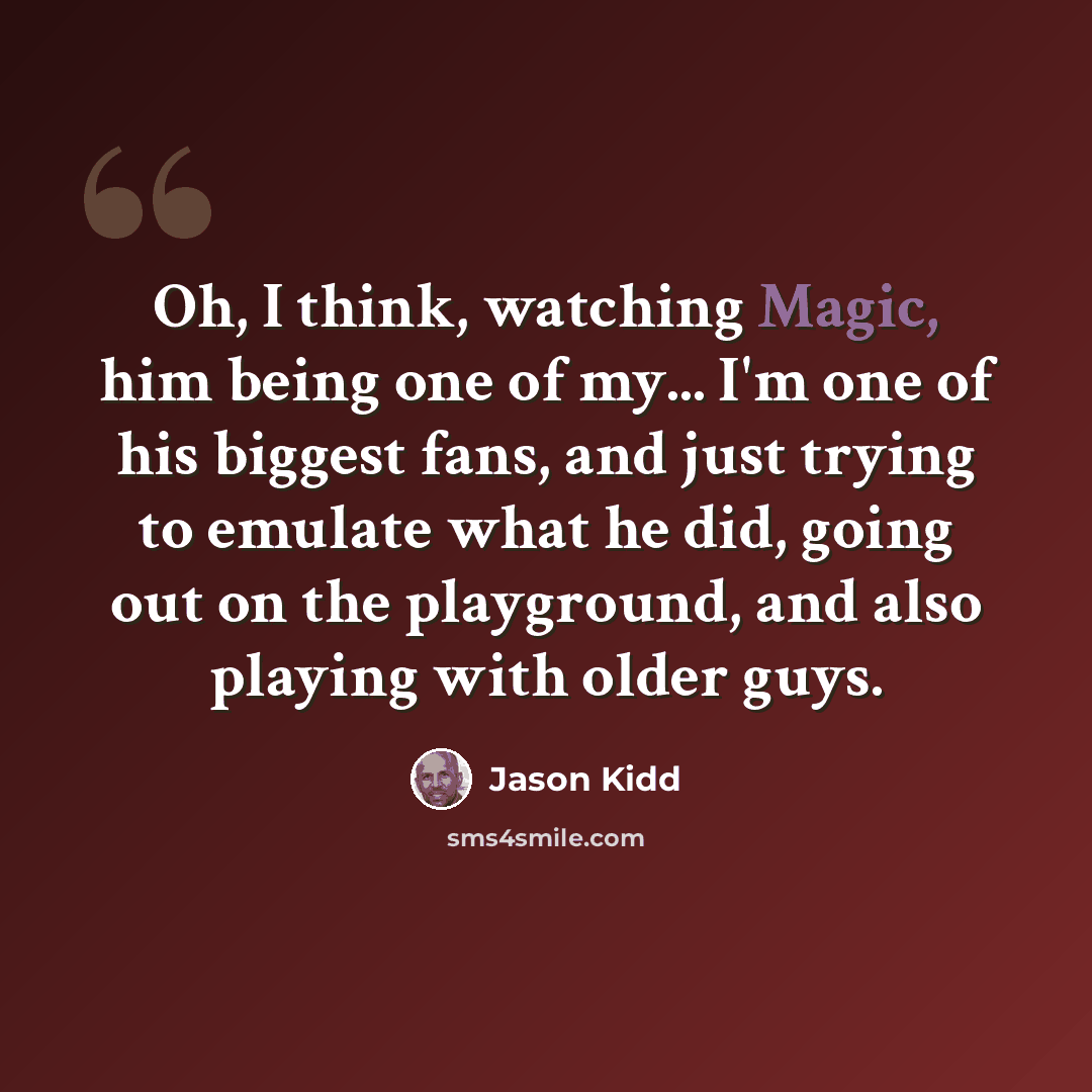 “Oh, I think, watching Magic, him being one of my... I'm one of his biggest fans, and just trying to emulate what he did, going out on the playground, and also playing with older guys.” quote by Jason Kidd
