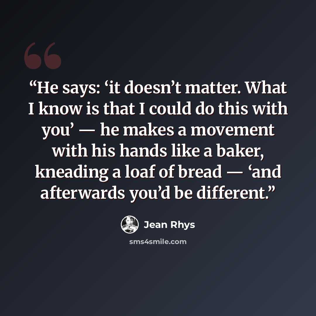 “He says: ‘it doesn’t matter. What I know is that I could do this with you’ — he makes a movement with his hands like a baker, kneading a loaf of bread — ‘and afterwards you’d be different.” quote by Jean Rhys