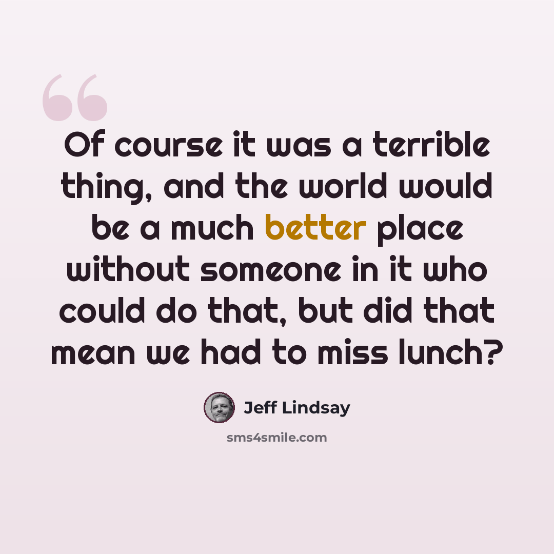 “Of course it was a terrible thing, and the world would be a much better place without someone in it who could do that, but did that mean we had to miss lunch?” quote by Jeff Lindsay